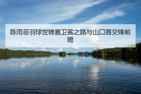 陈雨菲羽球世锦赛卫冕之路与山口茜交锋前瞻