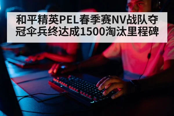 和平精英PEL春季赛NV战队夺冠伞兵终达成1500淘汰里程碑